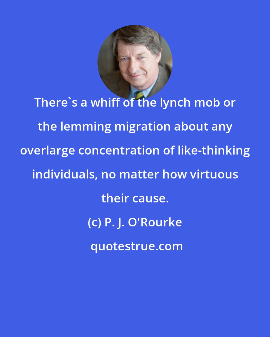 P. J. O'Rourke: There's a whiff of the lynch mob or the lemming migration about any overlarge concentration of like-thinking individuals, no matter how virtuous their cause.