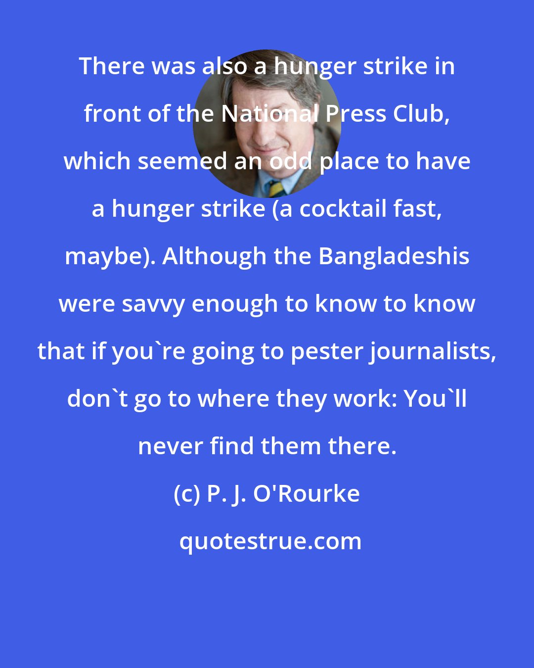 P. J. O'Rourke: There was also a hunger strike in front of the National Press Club, which seemed an odd place to have a hunger strike (a cocktail fast, maybe). Although the Bangladeshis were savvy enough to know to know that if you're going to pester journalists, don't go to where they work: You'll never find them there.