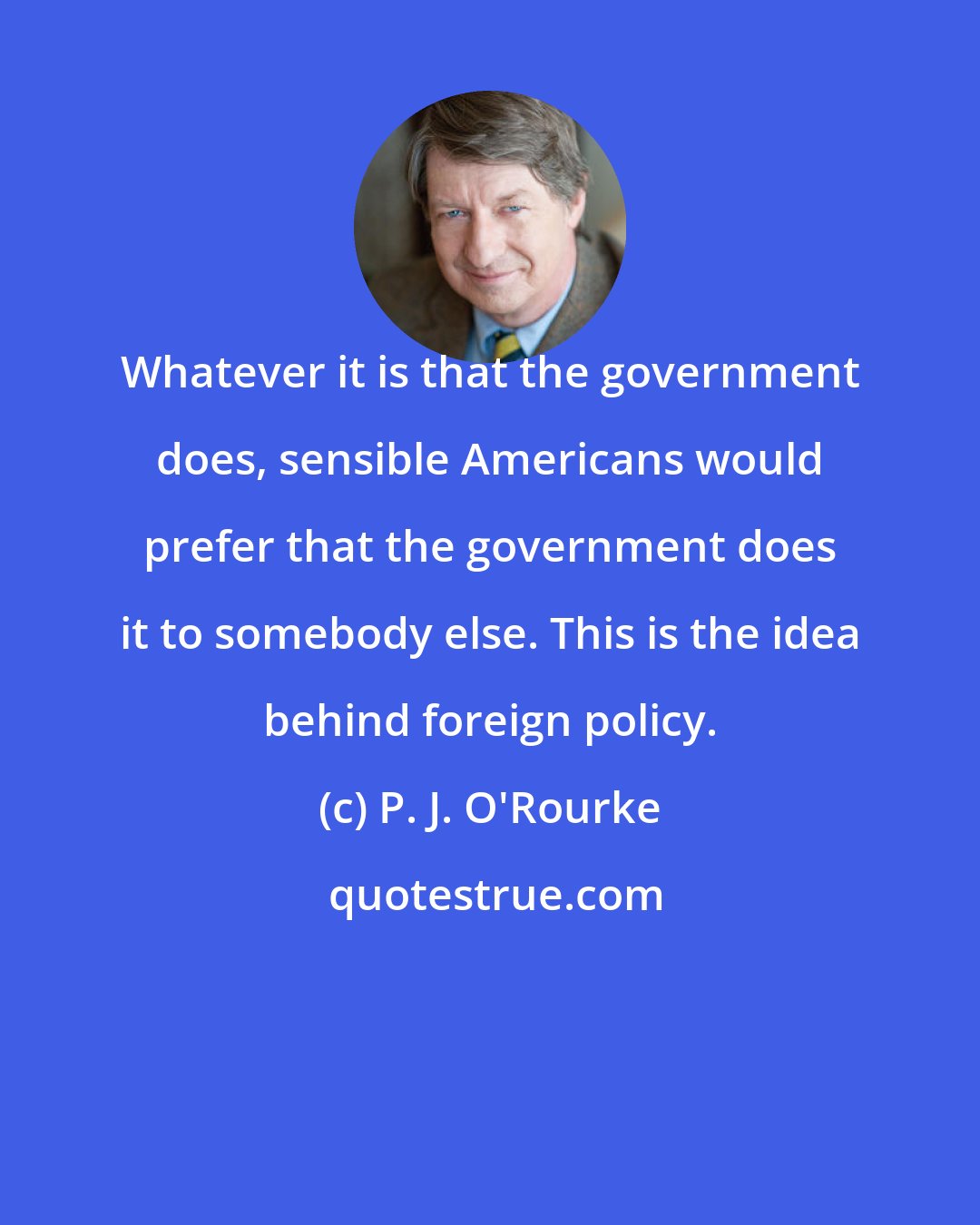 P. J. O'Rourke: Whatever it is that the government does, sensible Americans would prefer that the government does it to somebody else. This is the idea behind foreign policy.