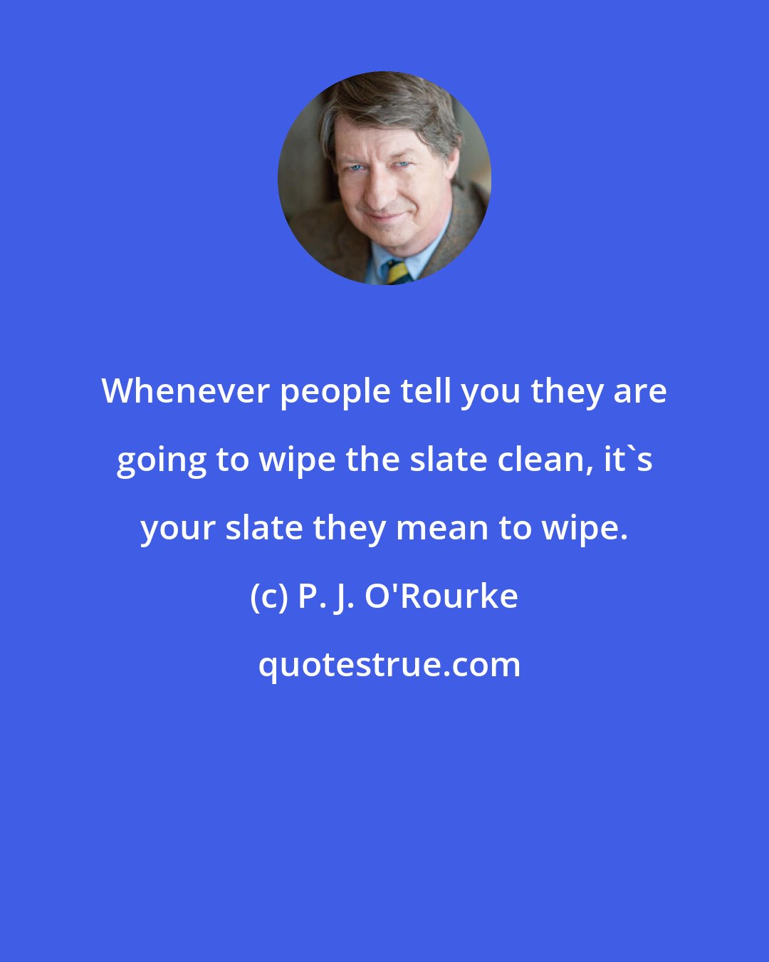P. J. O'Rourke: Whenever people tell you they are going to wipe the slate clean, it's your slate they mean to wipe.