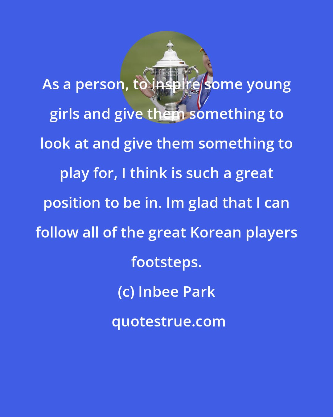 Inbee Park: As a person, to inspire some young girls and give them something to look at and give them something to play for, I think is such a great position to be in. Im glad that I can follow all of the great Korean players footsteps.