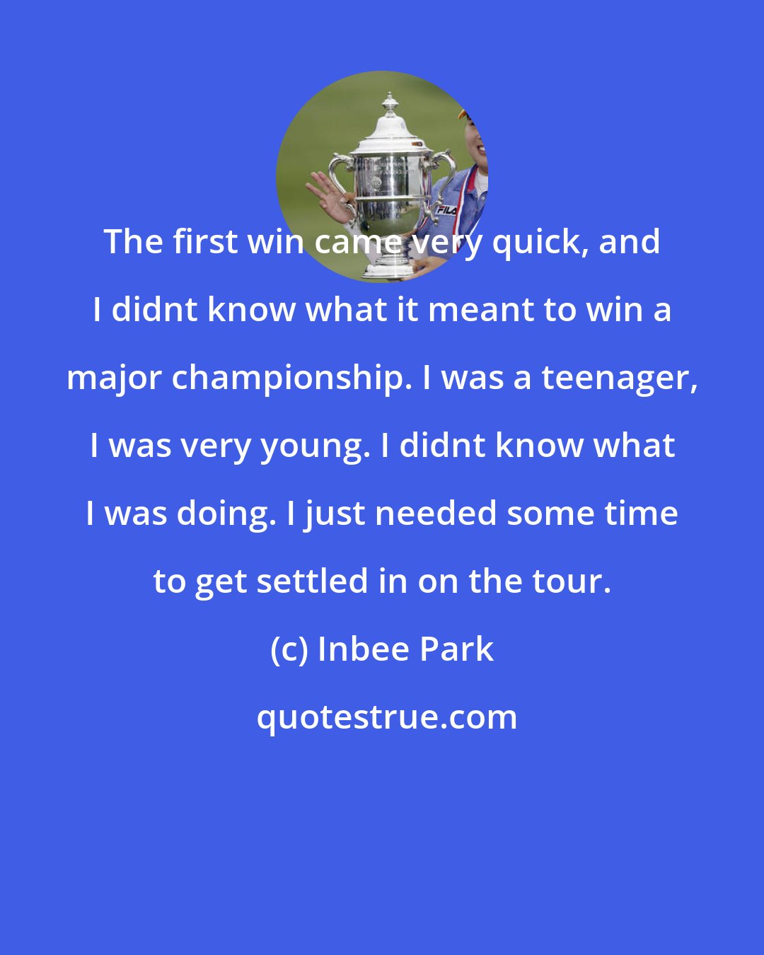 Inbee Park: The first win came very quick, and I didnt know what it meant to win a major championship. I was a teenager, I was very young. I didnt know what I was doing. I just needed some time to get settled in on the tour.