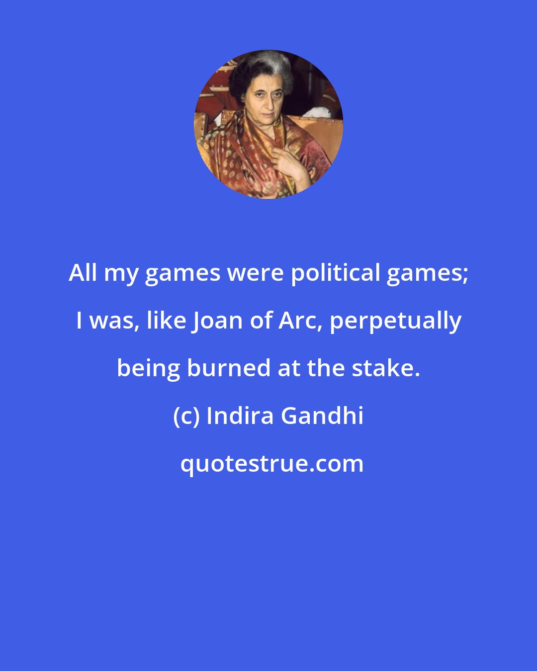 Indira Gandhi: All my games were political games; I was, like Joan of Arc, perpetually being burned at the stake.