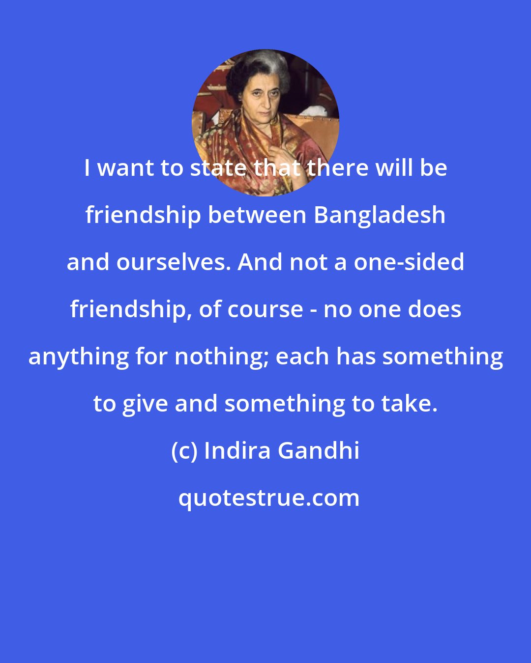 Indira Gandhi: I want to state that there will be friendship between Bangladesh and ourselves. And not a one-sided friendship, of course - no one does anything for nothing; each has something to give and something to take.