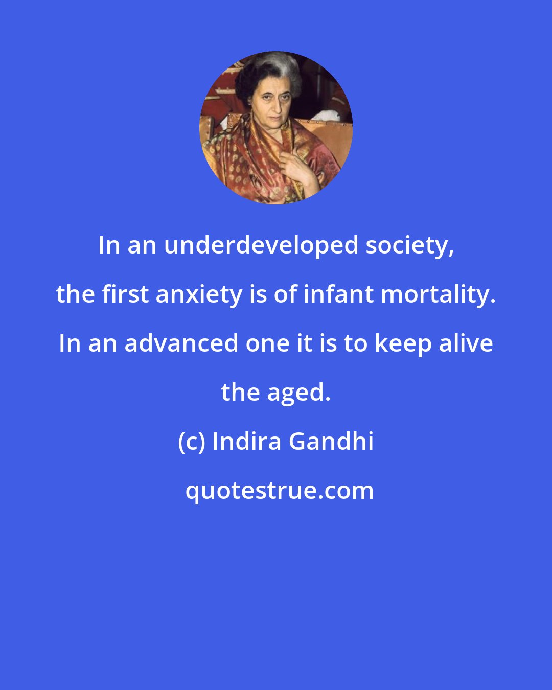 Indira Gandhi: In an underdeveloped society, the first anxiety is of infant mortality. In an advanced one it is to keep alive the aged.