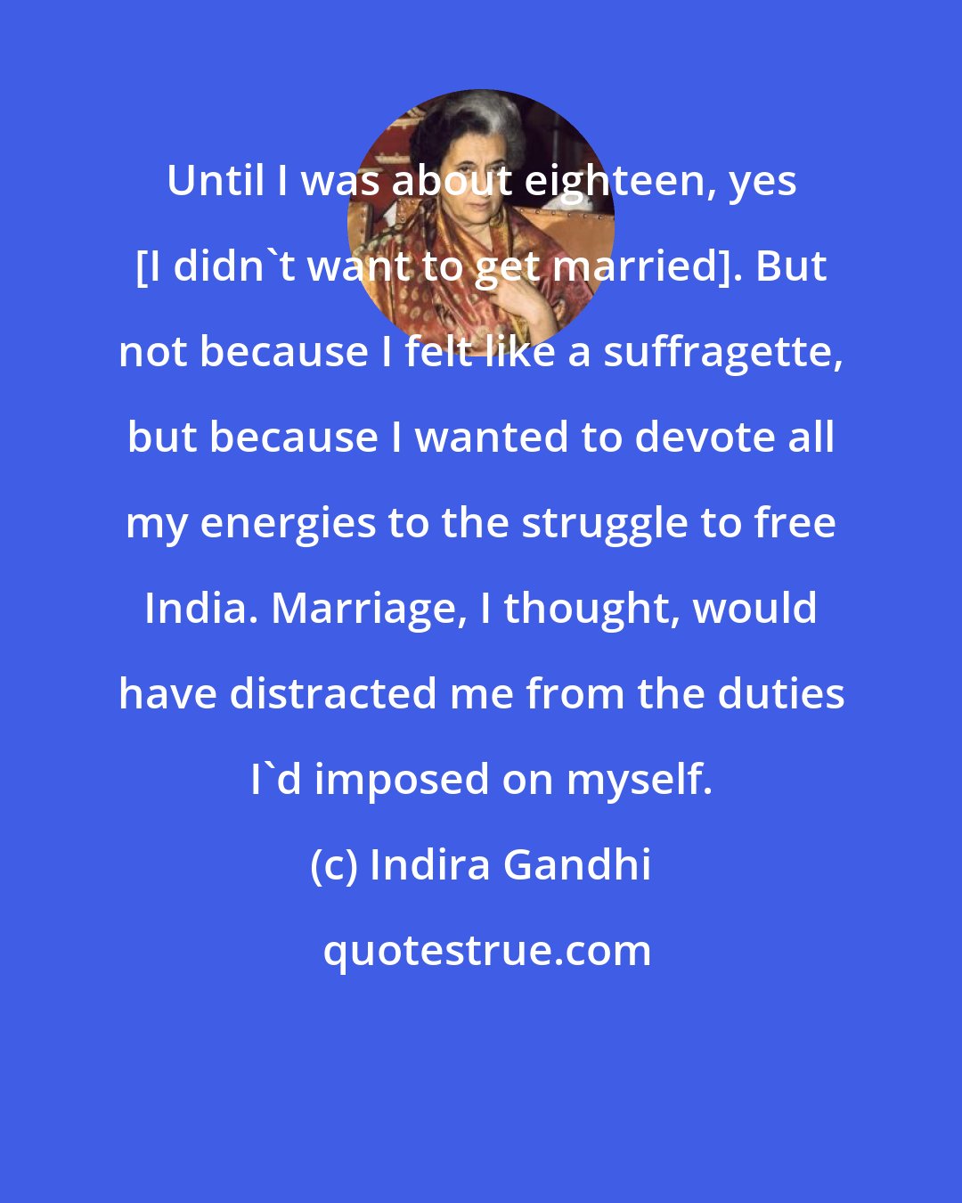 Indira Gandhi: Until I was about eighteen, yes [I didn't want to get married]. But not because I felt like a suffragette, but because I wanted to devote all my energies to the struggle to free India. Marriage, I thought, would have distracted me from the duties I'd imposed on myself.