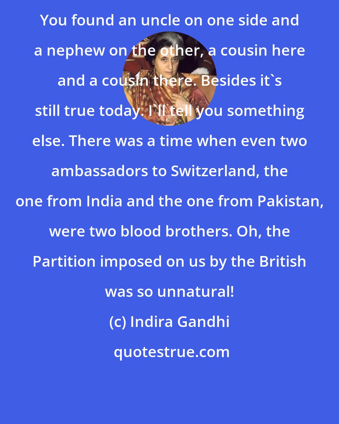 Indira Gandhi: You found an uncle on one side and a nephew on the other, a cousin here and a cousin there. Besides it's still true today. I'll tell you something else. There was a time when even two ambassadors to Switzerland, the one from India and the one from Pakistan, were two blood brothers. Oh, the Partition imposed on us by the British was so unnatural!