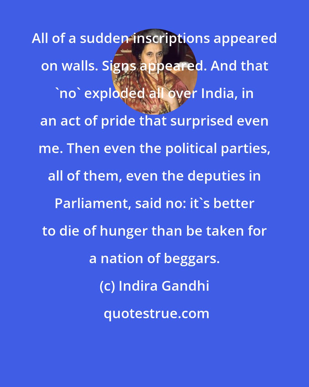 Indira Gandhi: All of a sudden inscriptions appeared on walls. Signs appeared. And that 'no' exploded all over India, in an act of pride that surprised even me. Then even the political parties, all of them, even the deputies in Parliament, said no: it's better to die of hunger than be taken for a nation of beggars.
