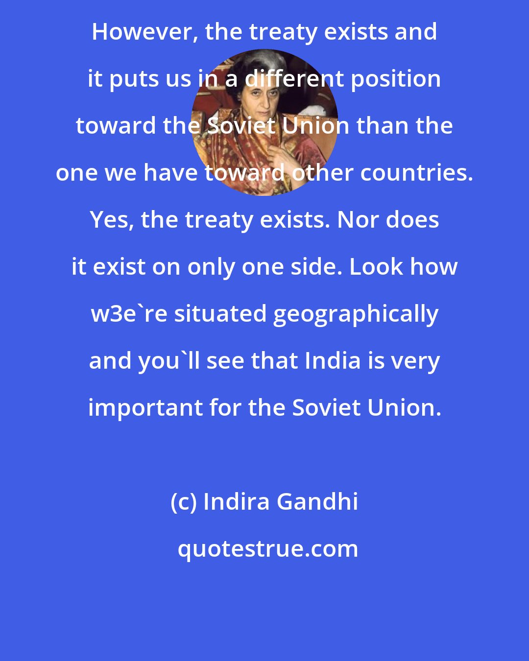 Indira Gandhi: However, the treaty exists and it puts us in a different position toward the Soviet Union than the one we have toward other countries. Yes, the treaty exists. Nor does it exist on only one side. Look how w3e're situated geographically and you'll see that India is very important for the Soviet Union.