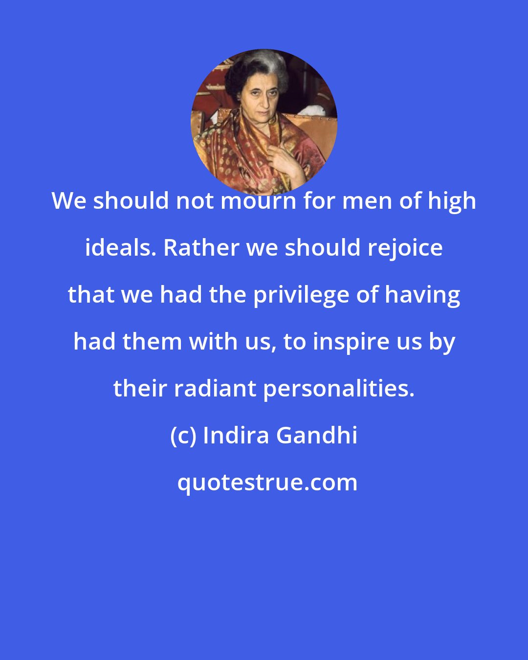 Indira Gandhi: We should not mourn for men of high ideals. Rather we should rejoice that we had the privilege of having had them with us, to inspire us by their radiant personalities.