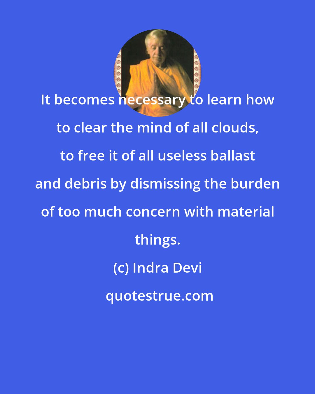 Indra Devi: It becomes necessary to learn how to clear the mind of all clouds, to free it of all useless ballast and debris by dismissing the burden of too much concern with material things.