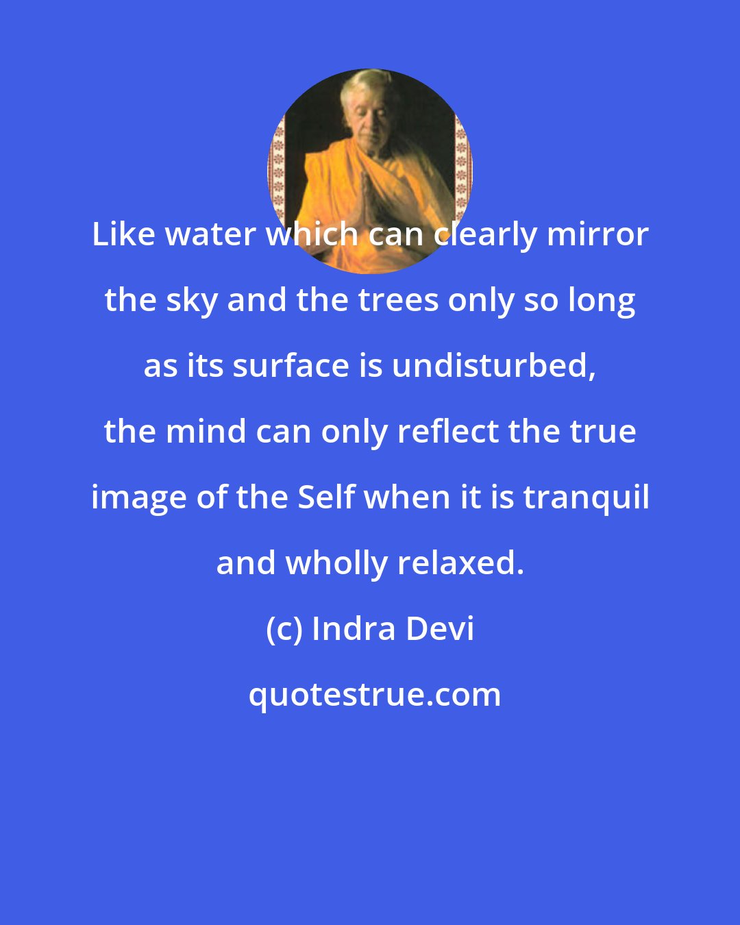 Indra Devi: Like water which can clearly mirror the sky and the trees only so long as its surface is undisturbed, the mind can only reflect the true image of the Self when it is tranquil and wholly relaxed.