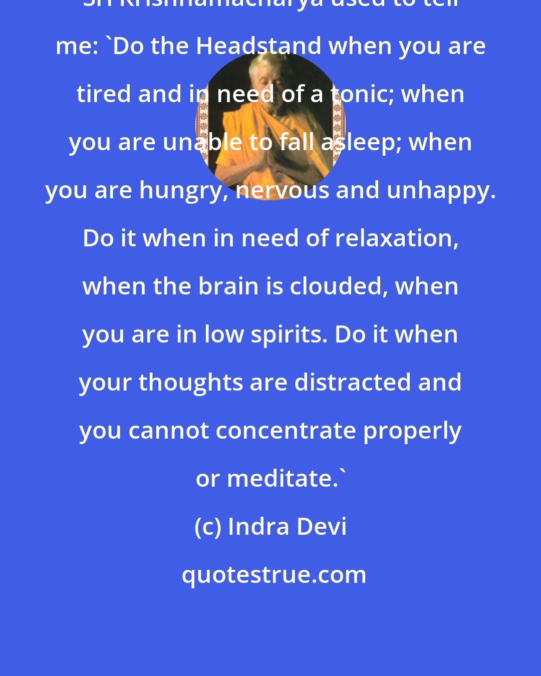 Indra Devi: Sri Krishnamacharya used to tell me: 'Do the Headstand when you are tired and in need of a tonic; when you are unable to fall asleep; when you are hungry, nervous and unhappy. Do it when in need of relaxation, when the brain is clouded, when you are in low spirits. Do it when your thoughts are distracted and you cannot concentrate properly or meditate.'