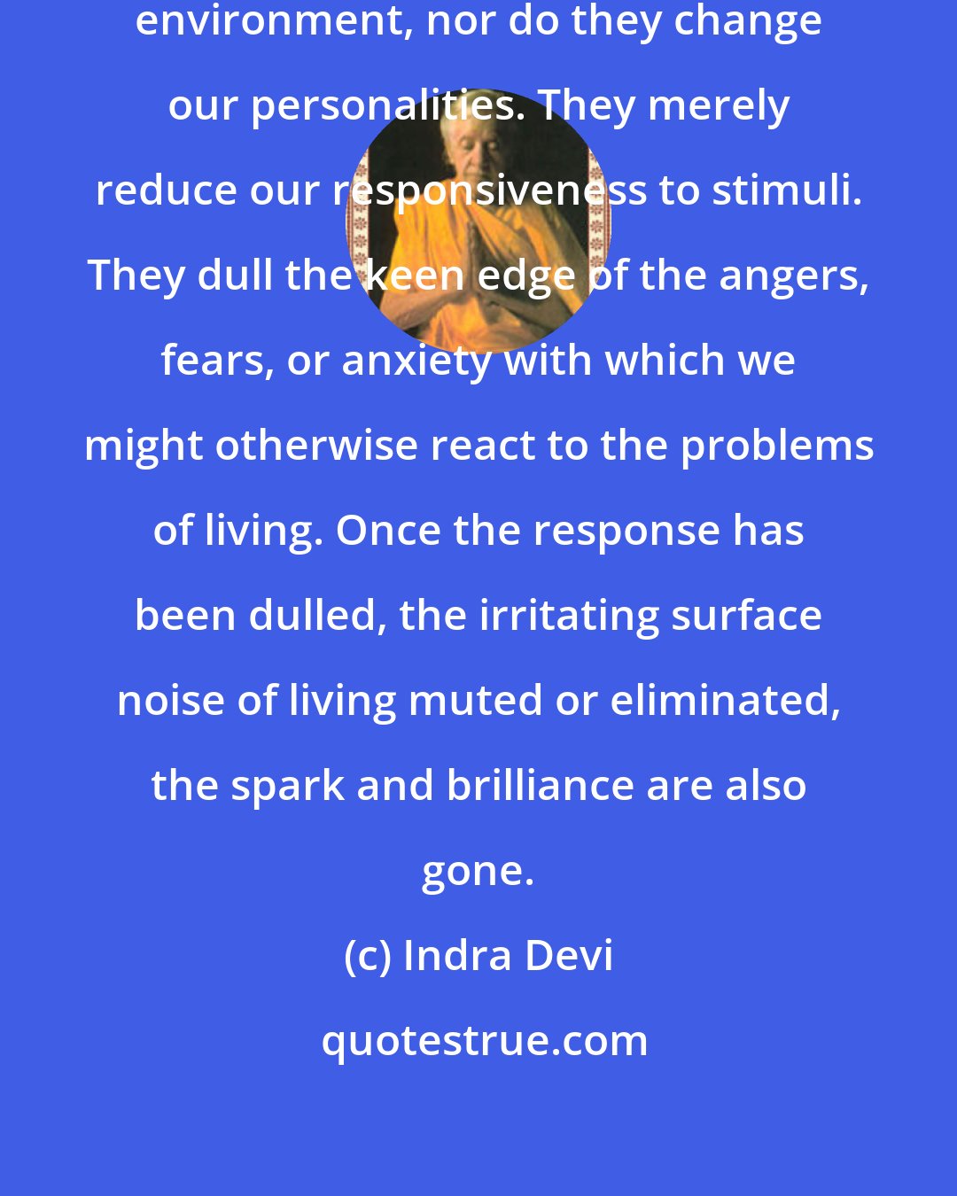 Indra Devi: Tranquillizers do not change our environment, nor do they change our personalities. They merely reduce our responsiveness to stimuli. They dull the keen edge of the angers, fears, or anxiety with which we might otherwise react to the problems of living. Once the response has been dulled, the irritating surface noise of living muted or eliminated, the spark and brilliance are also gone.