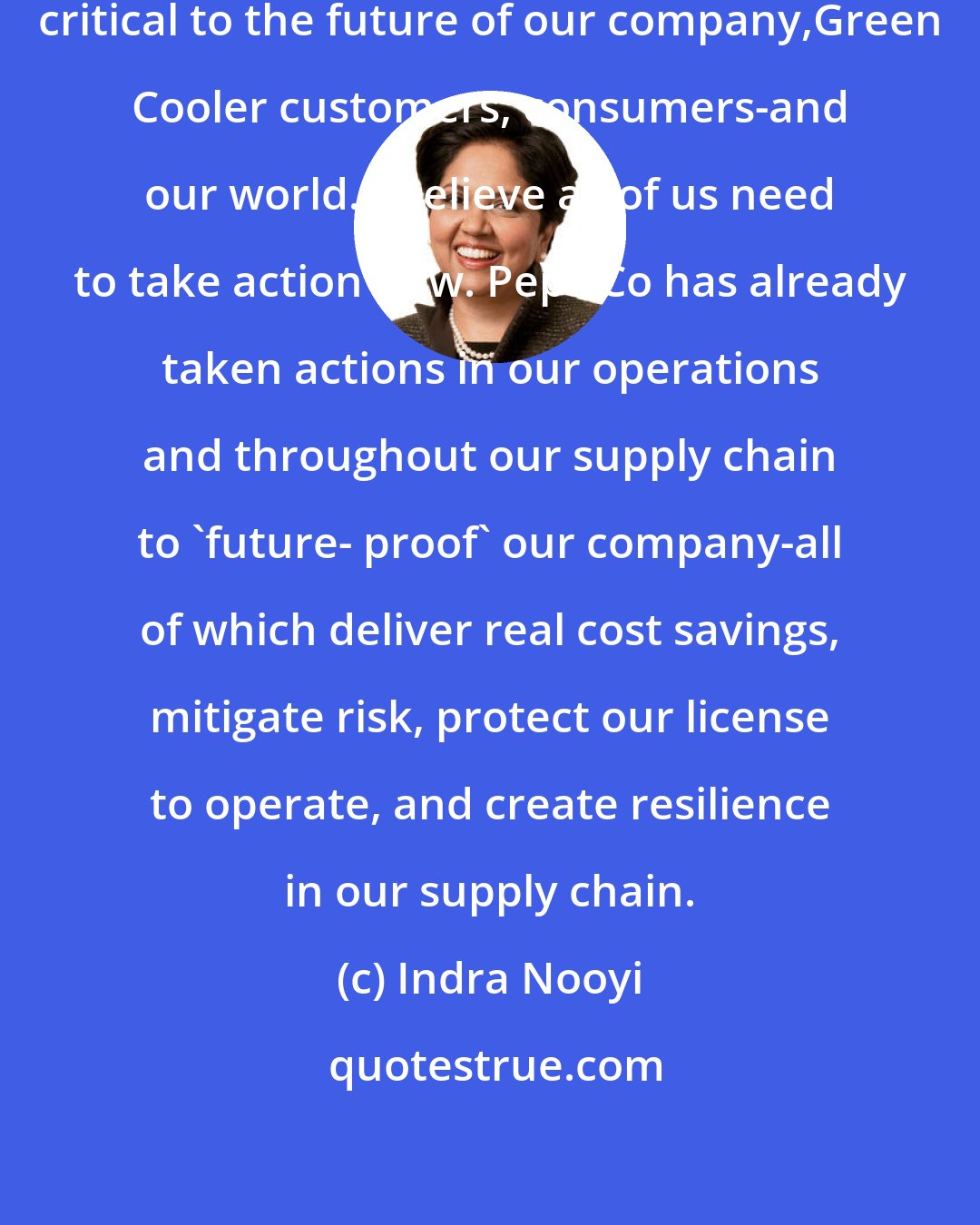 Indra Nooyi: Combating climate change is absolutely critical to the future of our company,Green Cooler customers, consumers-and our world. I believe all of us need to take action now. PepsiCo has already taken actions in our operations and throughout our supply chain to 'future- proof' our company-all of which deliver real cost savings, mitigate risk, protect our license to operate, and create resilience in our supply chain.