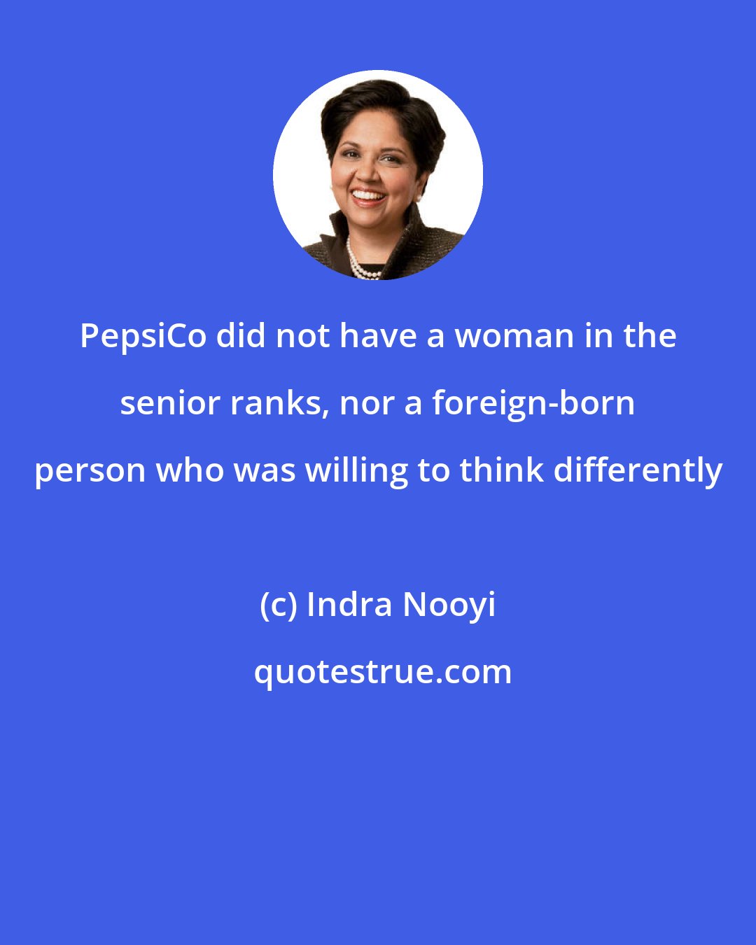 Indra Nooyi: PepsiCo did not have a woman in the senior ranks, nor a foreign-born person who was willing to think differently