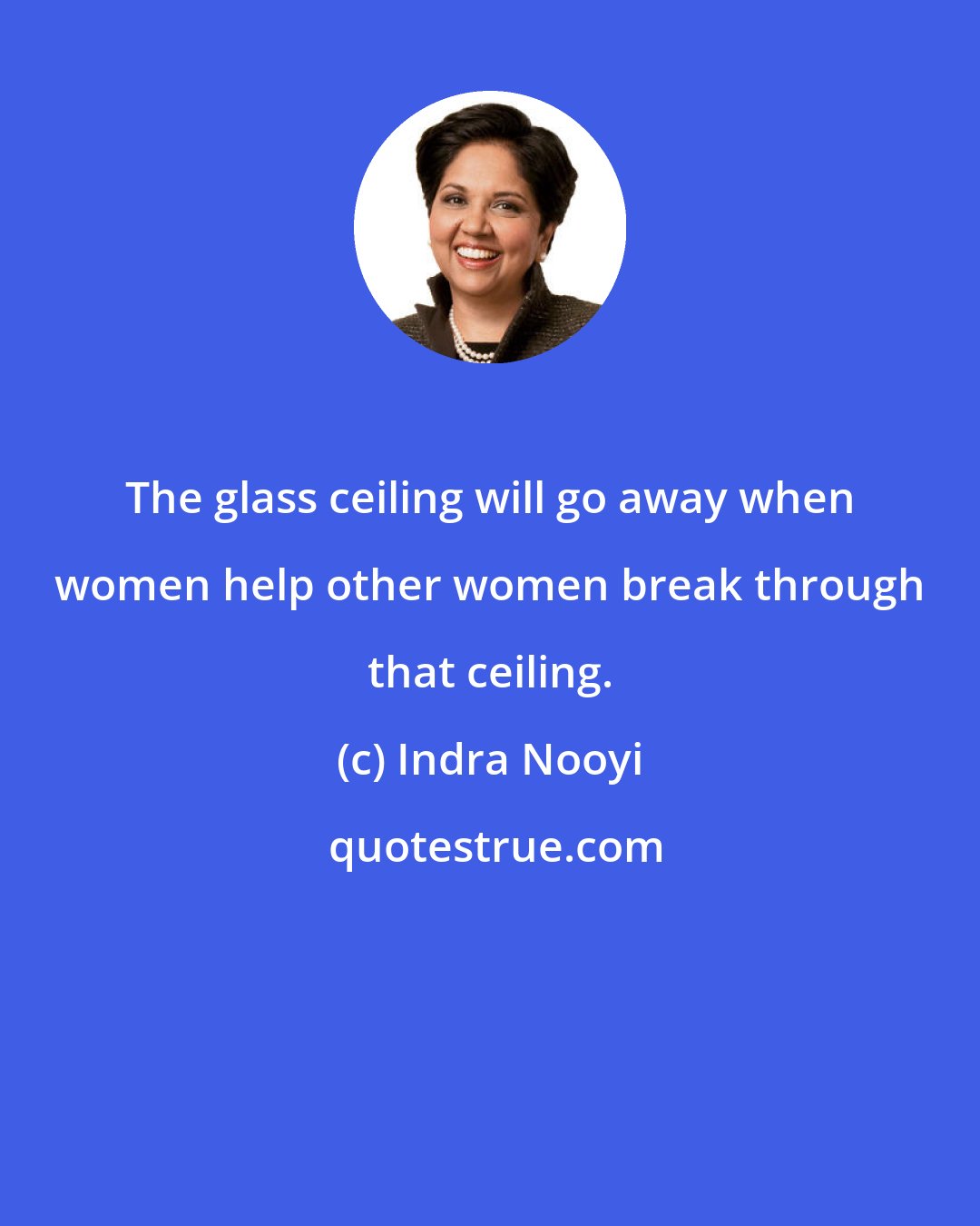 Indra Nooyi: The glass ceiling will go away when women help other women break through that ceiling.