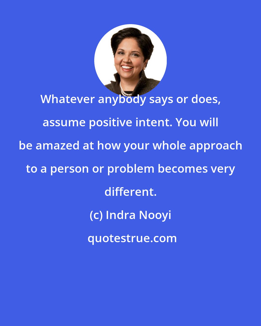 Indra Nooyi: Whatever anybody says or does, assume positive intent. You will be amazed at how your whole approach to a person or problem becomes very different.