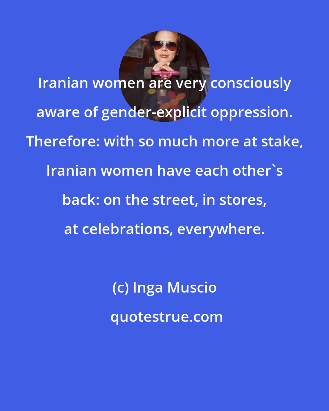 Inga Muscio: Iranian women are very consciously aware of gender-explicit oppression. Therefore: with so much more at stake, Iranian women have each other's back: on the street, in stores, at celebrations, everywhere.