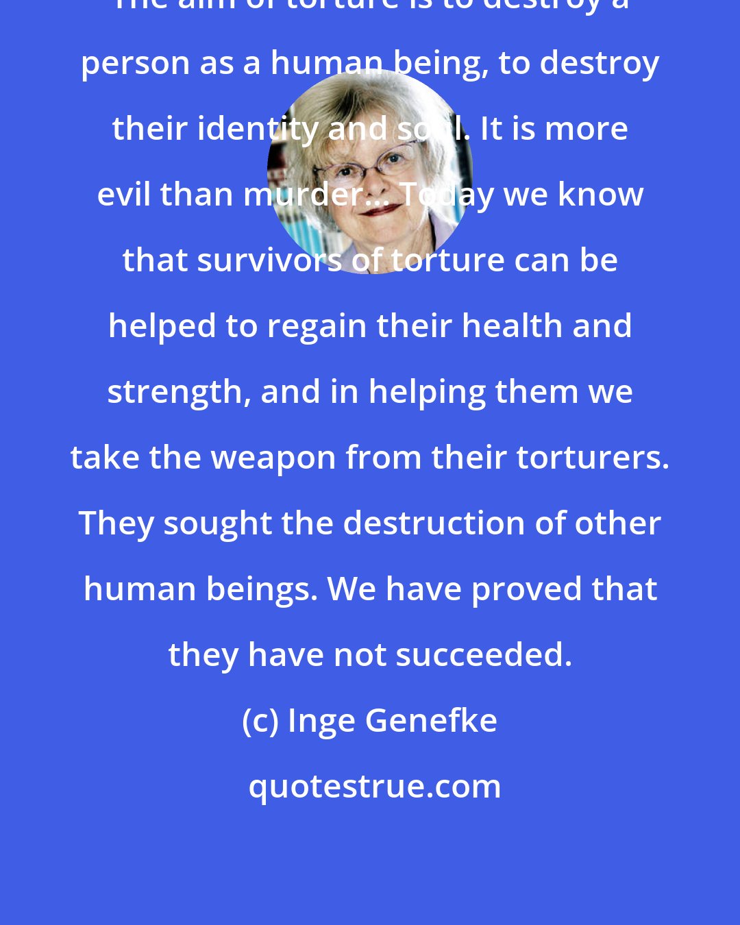 Inge Genefke: The aim of torture is to destroy a person as a human being, to destroy their identity and soul. It is more evil than murder... Today we know that survivors of torture can be helped to regain their health and strength, and in helping them we take the weapon from their torturers. They sought the destruction of other human beings. We have proved that they have not succeeded.