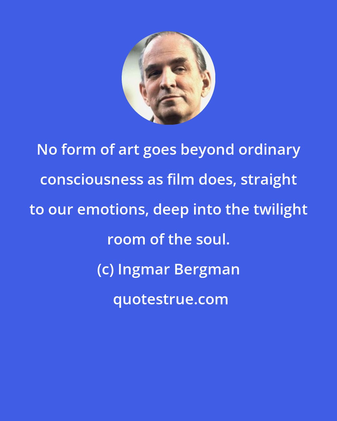 Ingmar Bergman: No form of art goes beyond ordinary consciousness as film does, straight to our emotions, deep into the twilight room of the soul.