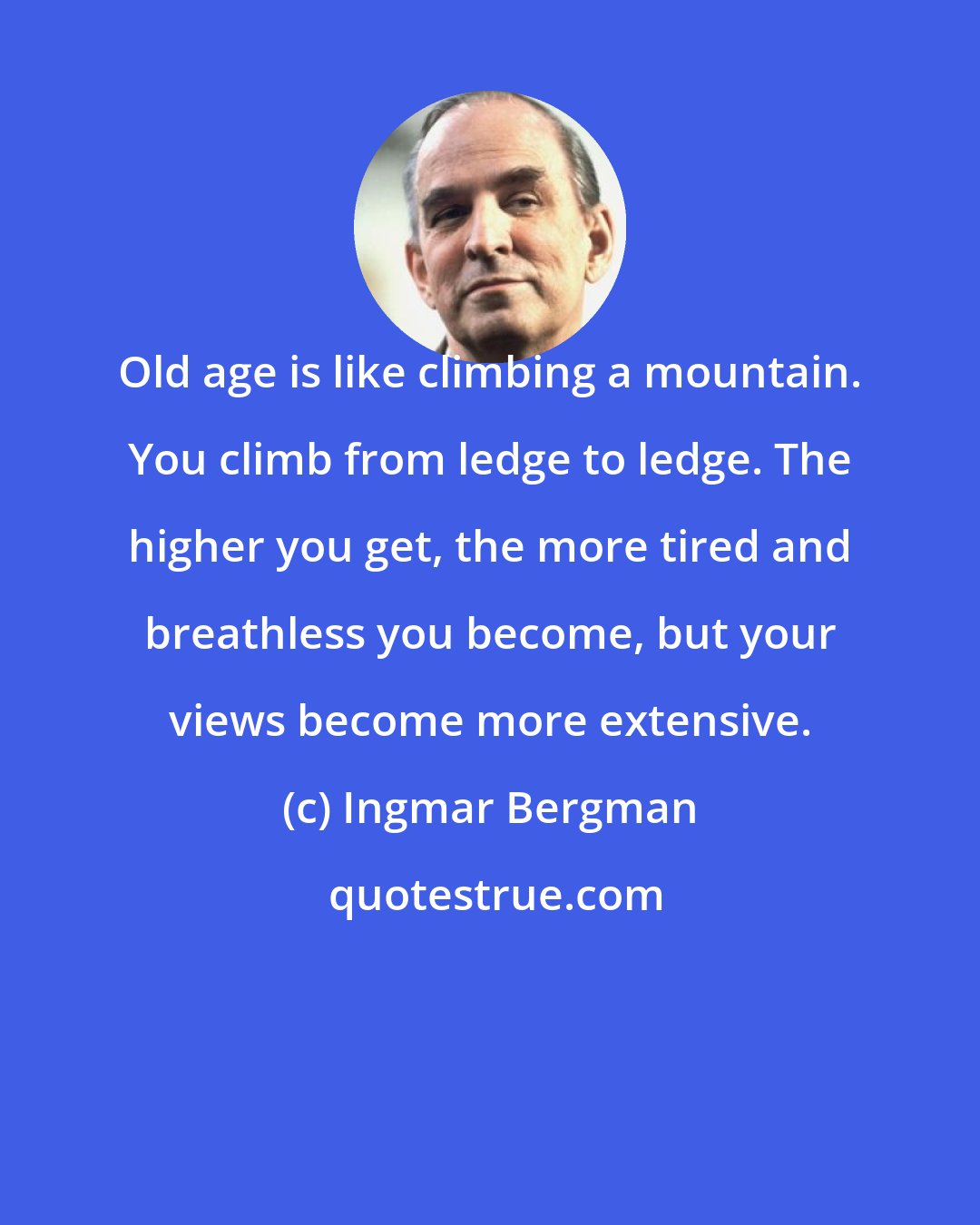 Ingmar Bergman: Old age is like climbing a mountain. You climb from ledge to ledge. The higher you get, the more tired and breathless you become, but your views become more extensive.