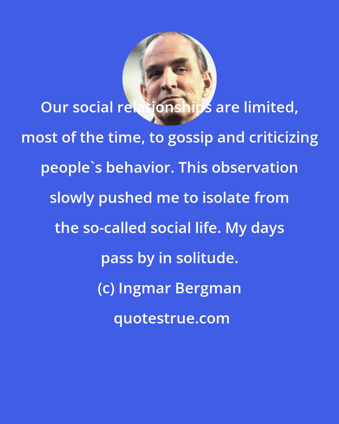Ingmar Bergman: Our social relationships are limited, most of the time, to gossip and criticizing people's behavior. This observation slowly pushed me to isolate from the so-called social life. My days pass by in solitude.