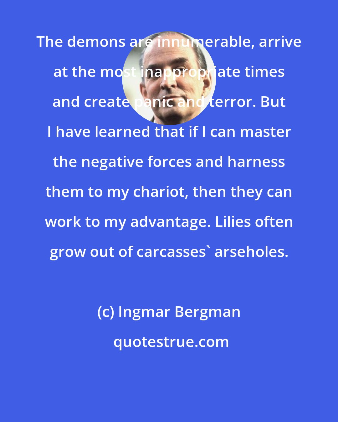 Ingmar Bergman: The demons are innumerable, arrive at the most inappropriate times and create panic and terror. But I have learned that if I can master the negative forces and harness them to my chariot, then they can work to my advantage. Lilies often grow out of carcasses' arseholes.