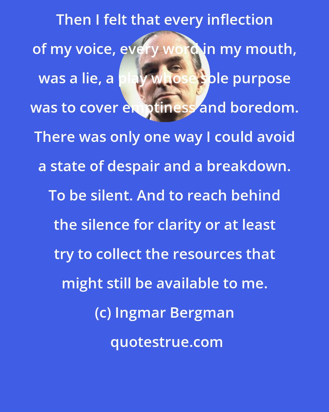 Ingmar Bergman: Then I felt that every inflection of my voice, every word in my mouth, was a lie, a play whose sole purpose was to cover emptiness and boredom. There was only one way I could avoid a state of despair and a breakdown. To be silent. And to reach behind the silence for clarity or at least try to collect the resources that might still be available to me.