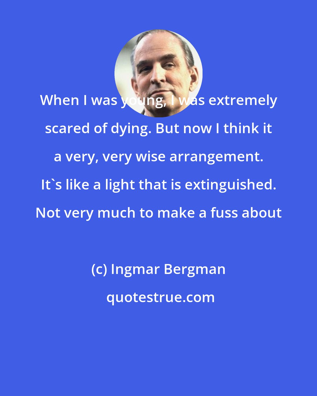 Ingmar Bergman: When I was young, I was extremely scared of dying. But now I think it a very, very wise arrangement. It's like a light that is extinguished. Not very much to make a fuss about