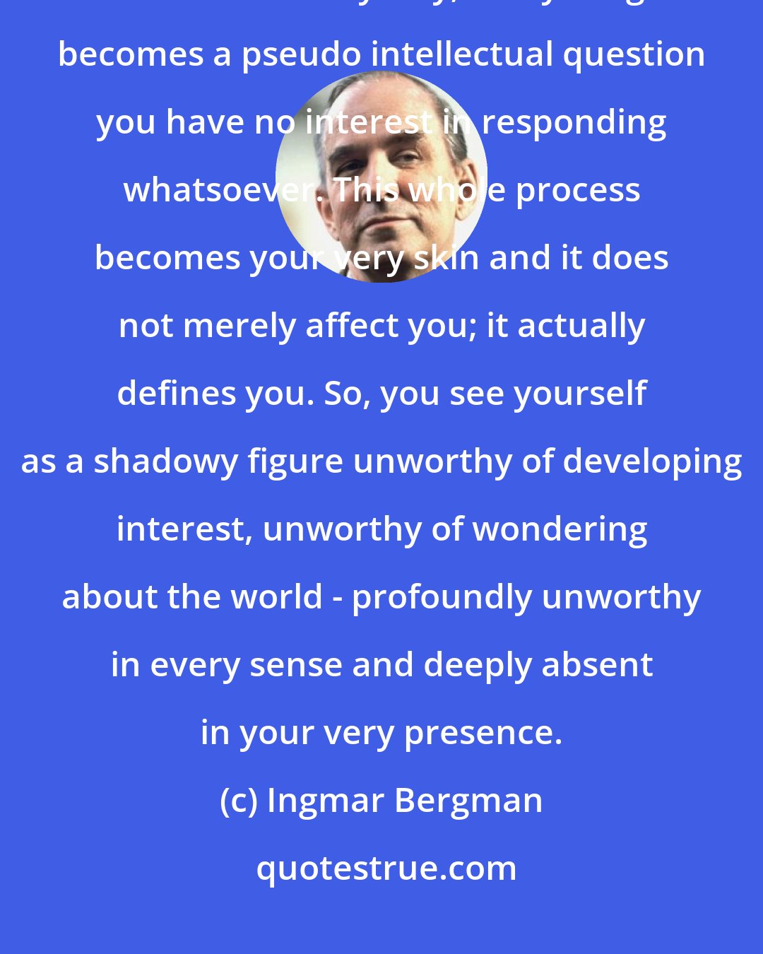 Ingmar Bergman: When you feel perpetually unmotivated, you start questioning your existence in an unhealthy way; everything becomes a pseudo intellectual question you have no interest in responding whatsoever. This whole process becomes your very skin and it does not merely affect you; it actually defines you. So, you see yourself as a shadowy figure unworthy of developing interest, unworthy of wondering about the world - profoundly unworthy in every sense and deeply absent in your very presence.