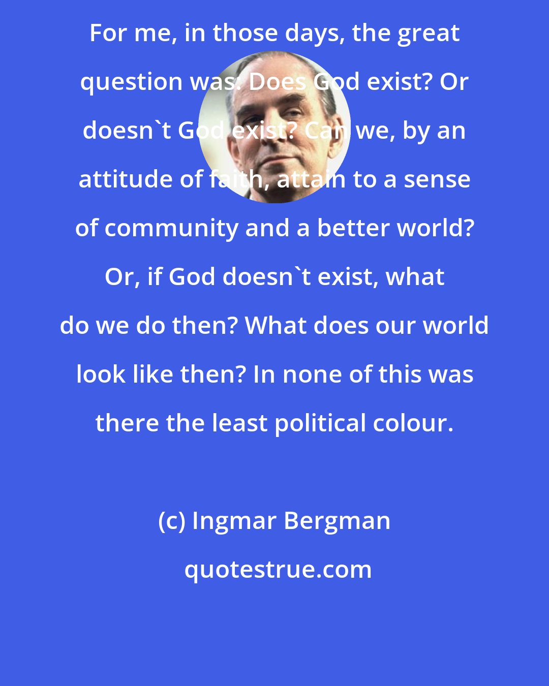 Ingmar Bergman: For me, in those days, the great question was: Does God exist? Or doesn't God exist? Can we, by an attitude of faith, attain to a sense of community and a better world? Or, if God doesn't exist, what do we do then? What does our world look like then? In none of this was there the least political colour.