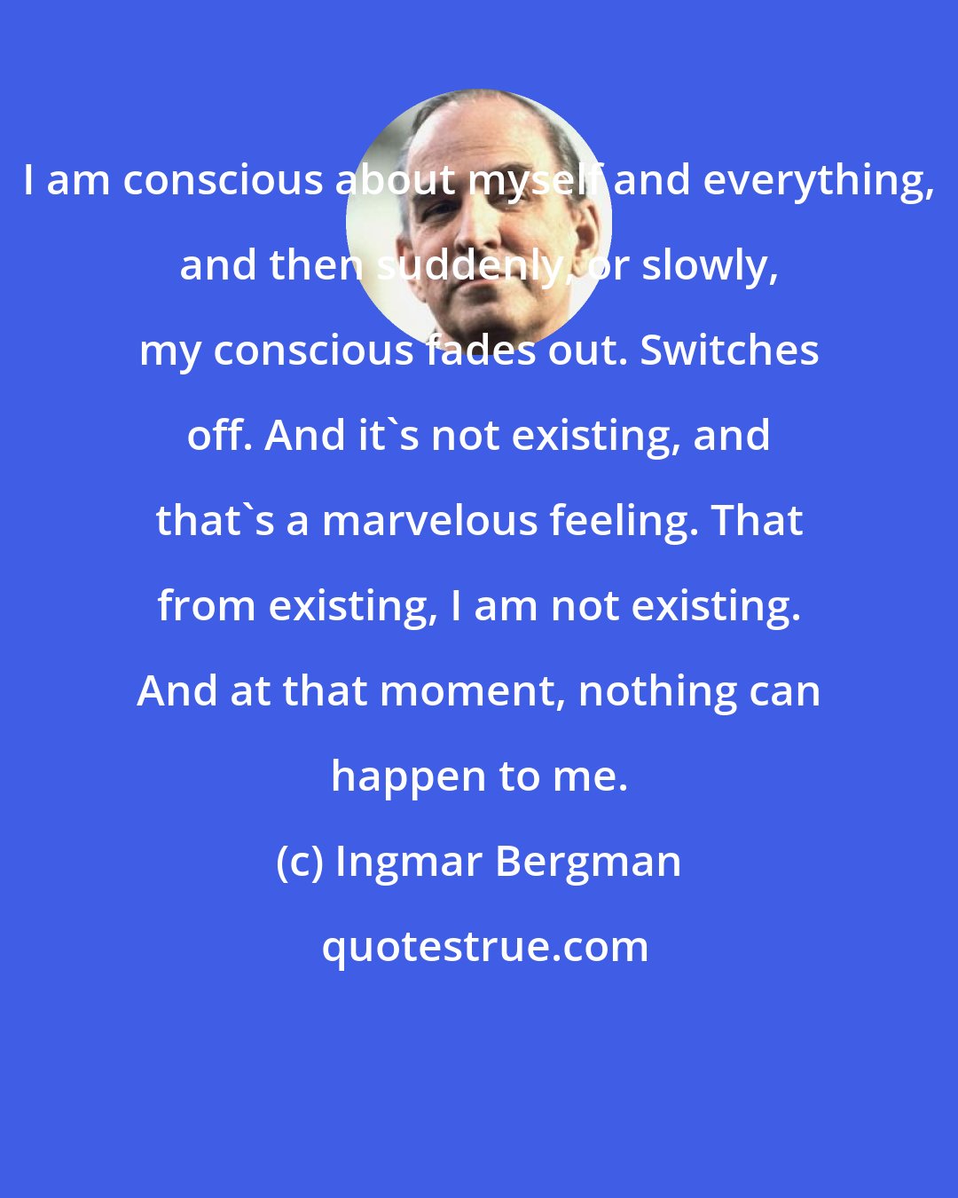 Ingmar Bergman: I am conscious about myself and everything, and then suddenly, or slowly, my conscious fades out. Switches off. And it's not existing, and that's a marvelous feeling. That from existing, I am not existing. And at that moment, nothing can happen to me.