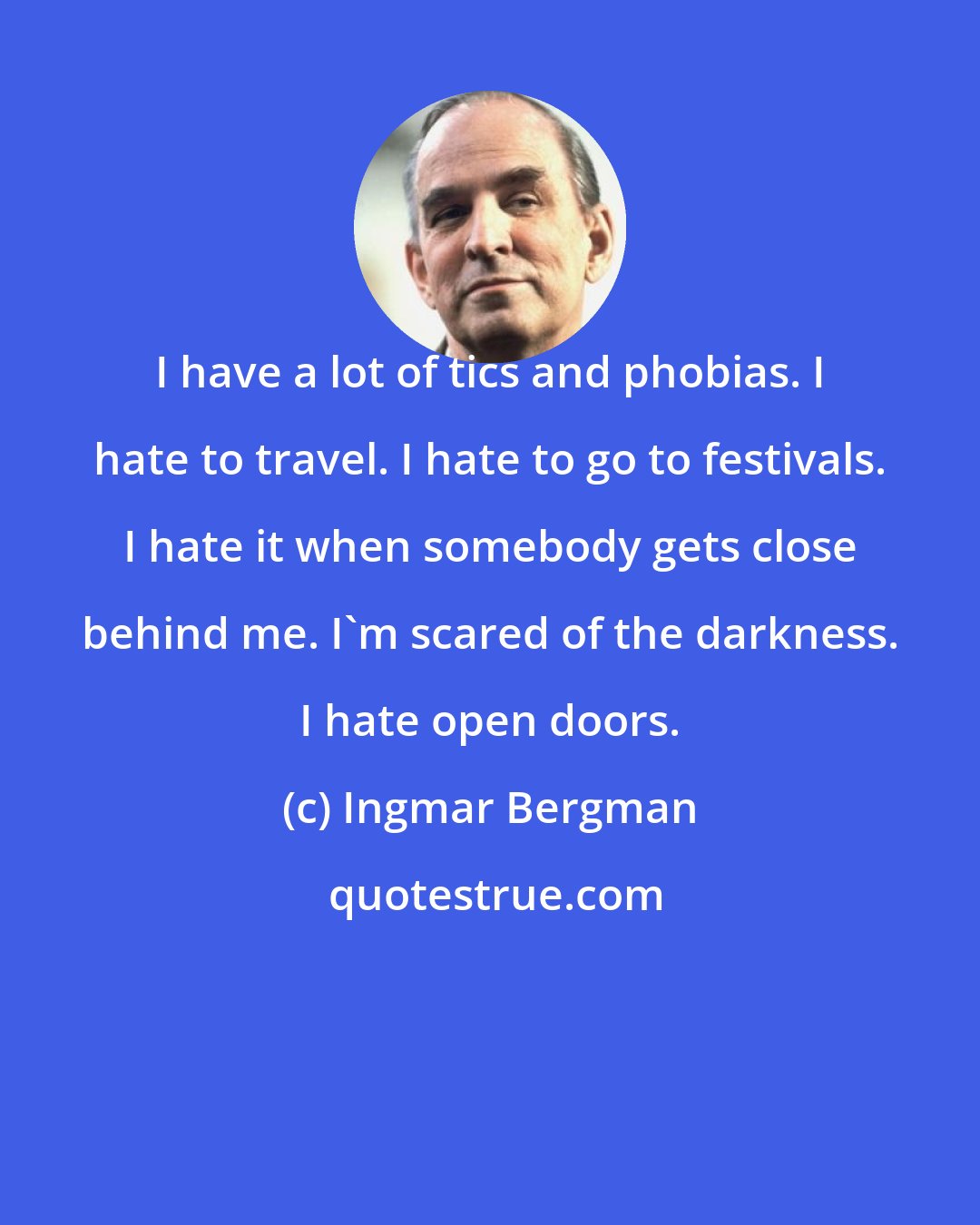 Ingmar Bergman: I have a lot of tics and phobias. I hate to travel. I hate to go to festivals. I hate it when somebody gets close behind me. I'm scared of the darkness. I hate open doors.