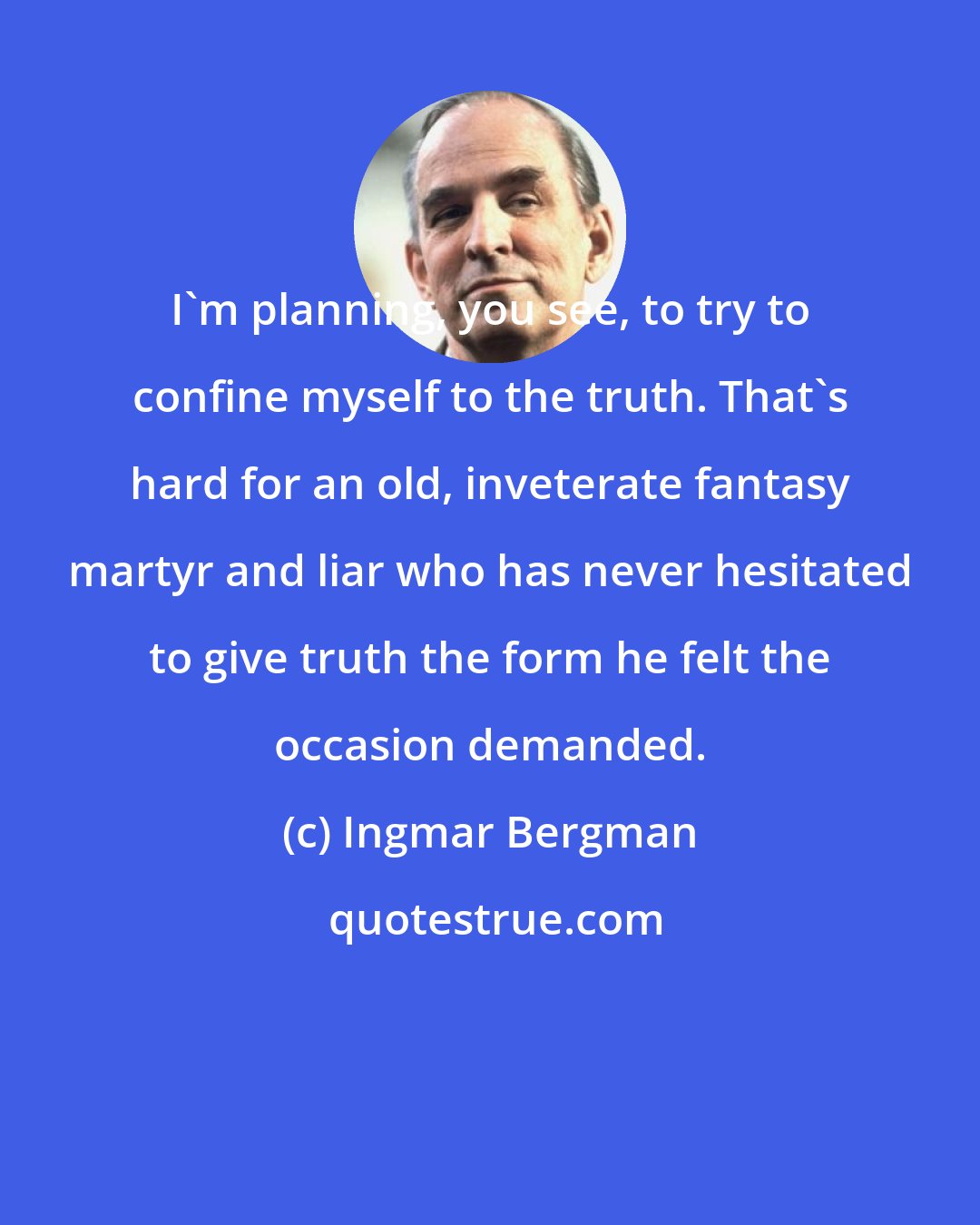 Ingmar Bergman: I'm planning, you see, to try to confine myself to the truth. That's hard for an old, inveterate fantasy martyr and liar who has never hesitated to give truth the form he felt the occasion demanded.