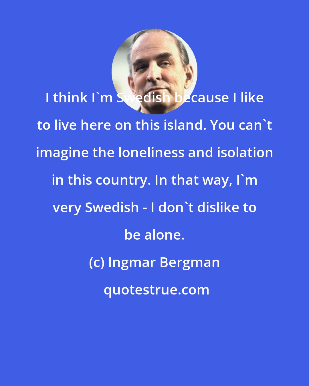 Ingmar Bergman: I think I'm Swedish because I like to live here on this island. You can't imagine the loneliness and isolation in this country. In that way, I'm very Swedish - I don't dislike to be alone.
