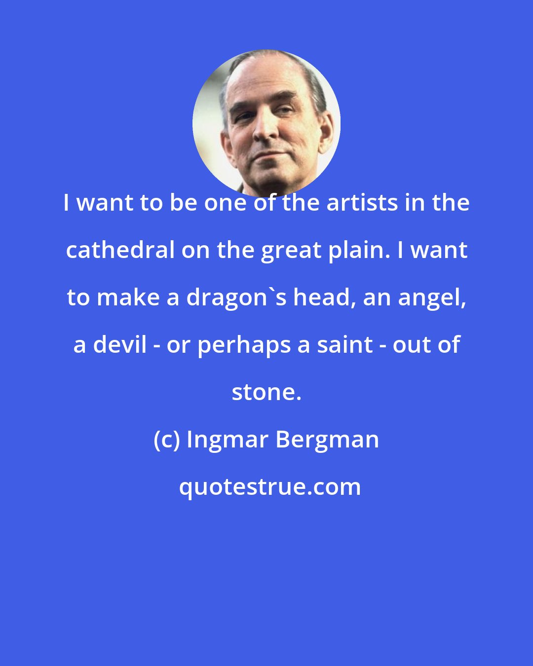 Ingmar Bergman: I want to be one of the artists in the cathedral on the great plain. I want to make a dragon's head, an angel, a devil - or perhaps a saint - out of stone.