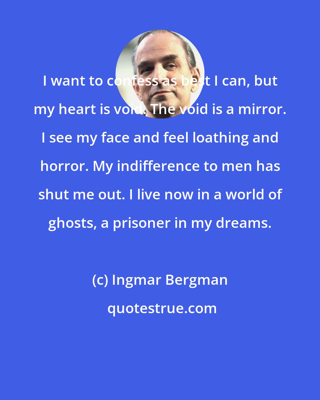 Ingmar Bergman: I want to confess as best I can, but my heart is void. The void is a mirror. I see my face and feel loathing and horror. My indifference to men has shut me out. I live now in a world of ghosts, a prisoner in my dreams.