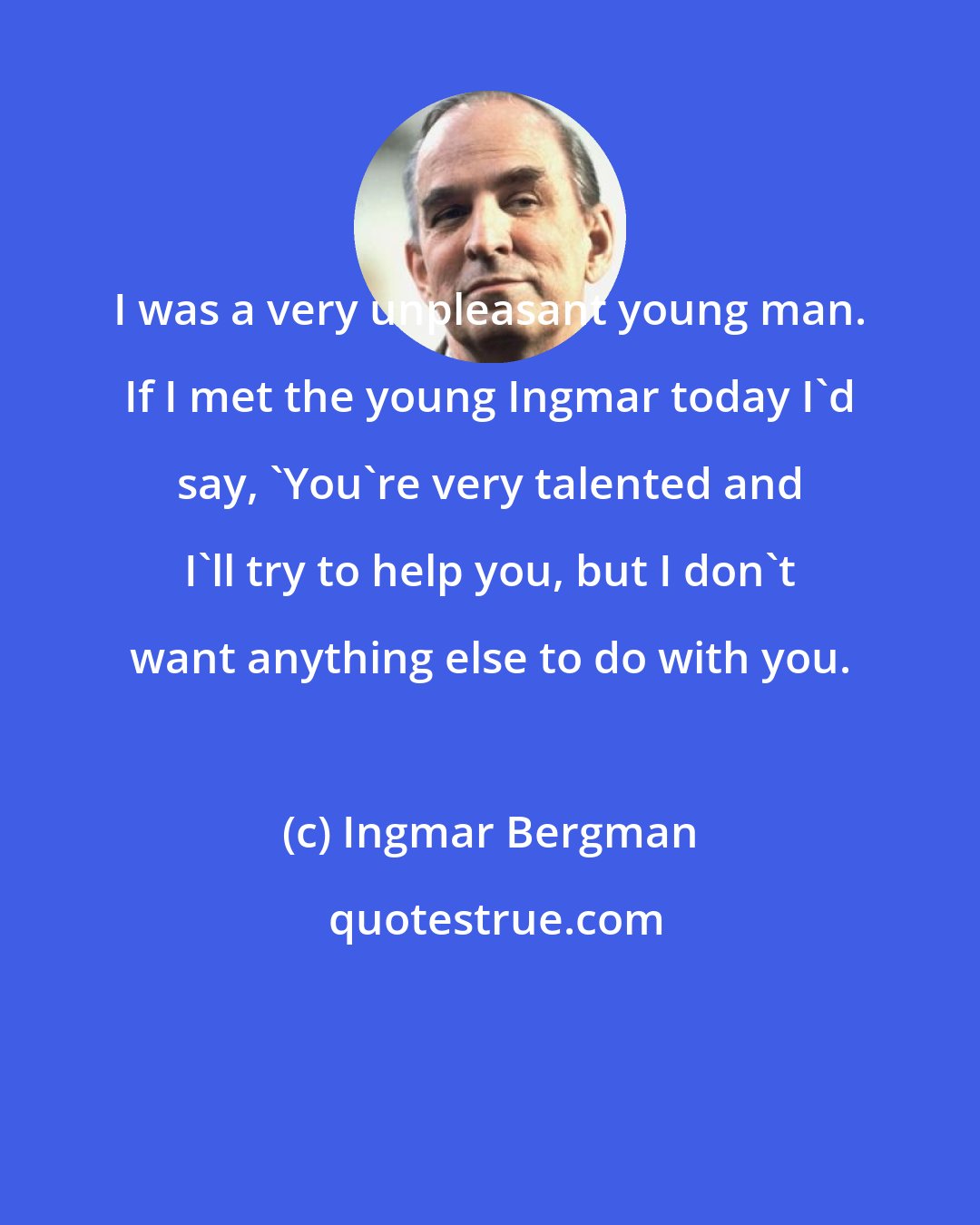 Ingmar Bergman: I was a very unpleasant young man. If I met the young Ingmar today I'd say, 'You're very talented and I'll try to help you, but I don't want anything else to do with you.