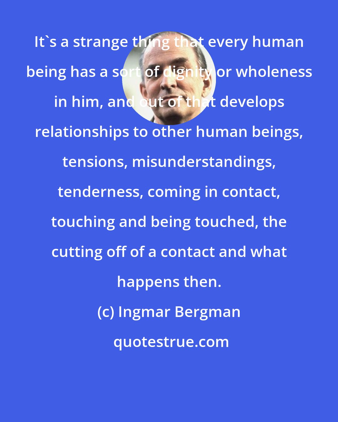 Ingmar Bergman: It's a strange thing that every human being has a sort of dignity or wholeness in him, and out of that develops relationships to other human beings, tensions, misunderstandings, tenderness, coming in contact, touching and being touched, the cutting off of a contact and what happens then.