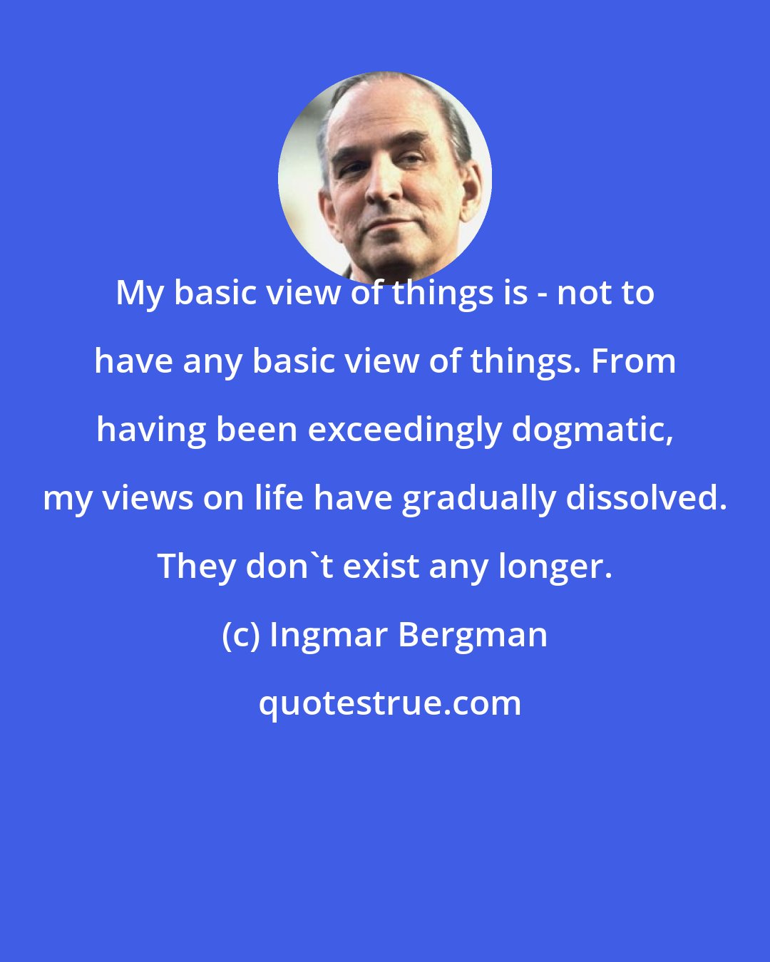 Ingmar Bergman: My basic view of things is - not to have any basic view of things. From having been exceedingly dogmatic, my views on life have gradually dissolved. They don't exist any longer.