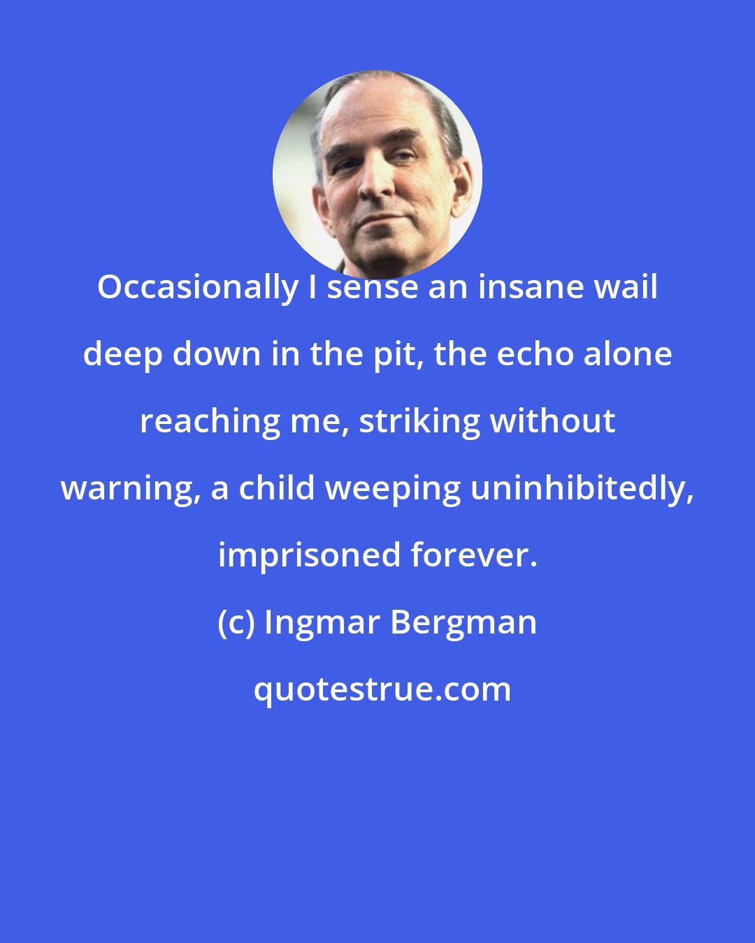 Ingmar Bergman: Occasionally I sense an insane wail deep down in the pit, the echo alone reaching me, striking without warning, a child weeping uninhibitedly, imprisoned forever.