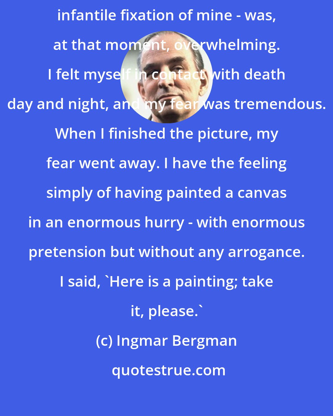 Ingmar Bergman: Say anything you want against The Seventh Seal. My fear of death - this infantile fixation of mine - was, at that moment, overwhelming. I felt myself in contact with death day and night, and my fear was tremendous. When I finished the picture, my fear went away. I have the feeling simply of having painted a canvas in an enormous hurry - with enormous pretension but without any arrogance. I said, 'Here is a painting; take it, please.'