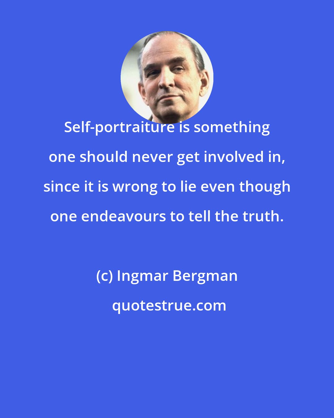 Ingmar Bergman: Self-portraiture is something one should never get involved in, since it is wrong to lie even though one endeavours to tell the truth.