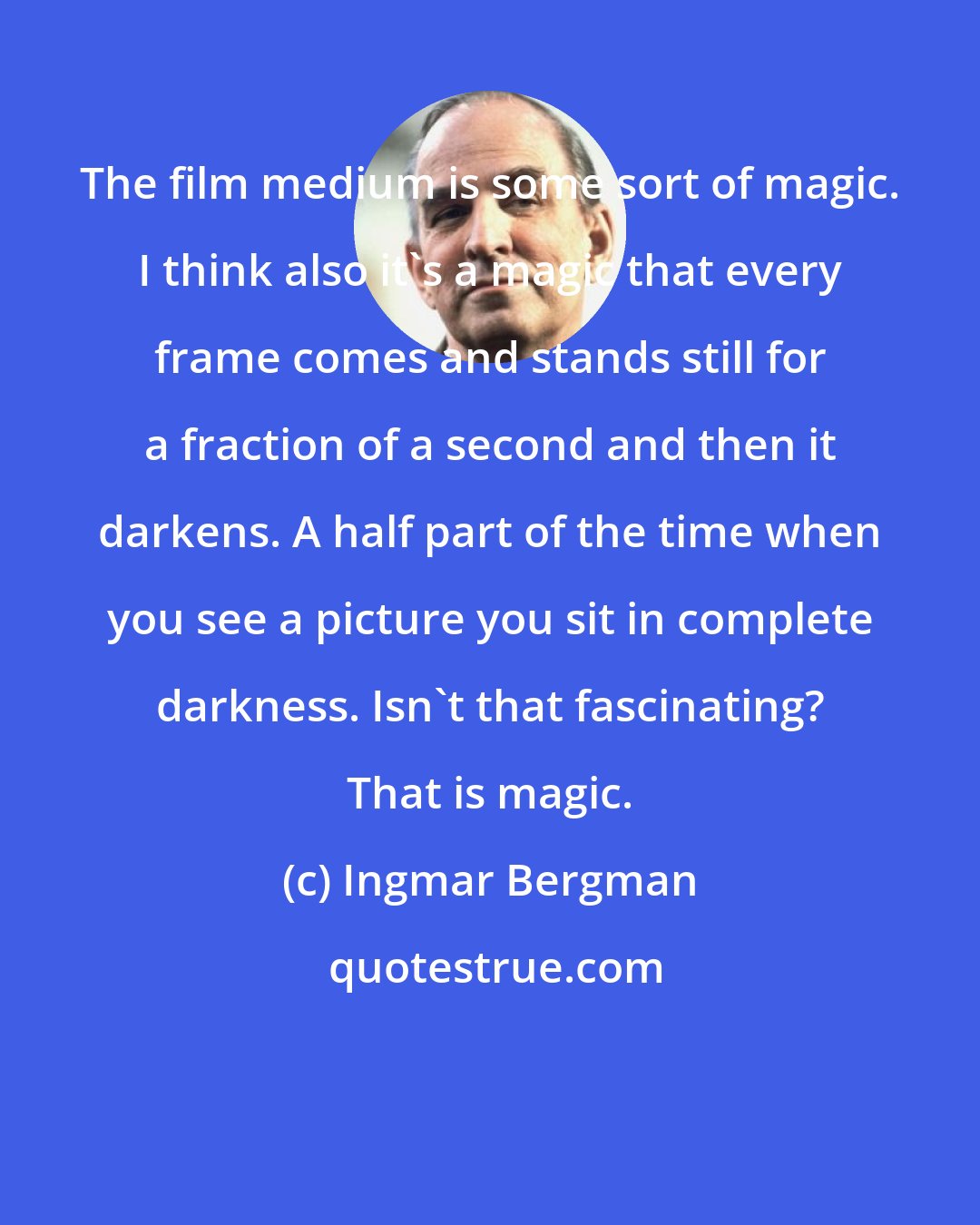 Ingmar Bergman: The film medium is some sort of magic. I think also it's a magic that every frame comes and stands still for a fraction of a second and then it darkens. A half part of the time when you see a picture you sit in complete darkness. Isn't that fascinating? That is magic.