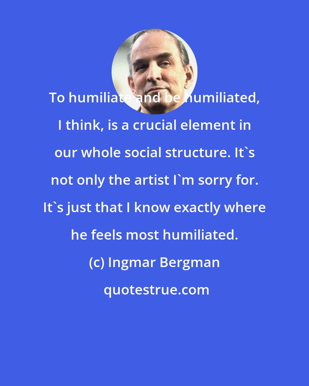 Ingmar Bergman: To humiliate and be humiliated, I think, is a crucial element in our whole social structure. It's not only the artist I'm sorry for. It's just that I know exactly where he feels most humiliated.