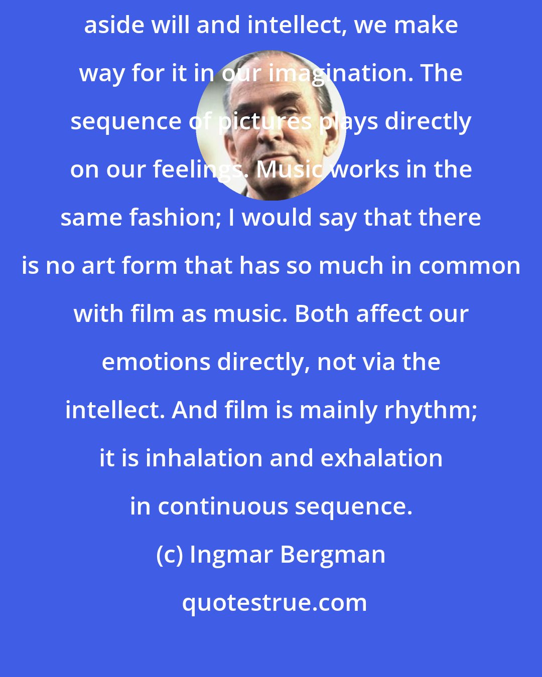 Ingmar Bergman: When we experience a film, we consciously prime ourselves for illusion. Putting aside will and intellect, we make way for it in our imagination. The sequence of pictures plays directly on our feelings. Music works in the same fashion; I would say that there is no art form that has so much in common with film as music. Both affect our emotions directly, not via the intellect. And film is mainly rhythm; it is inhalation and exhalation in continuous sequence.