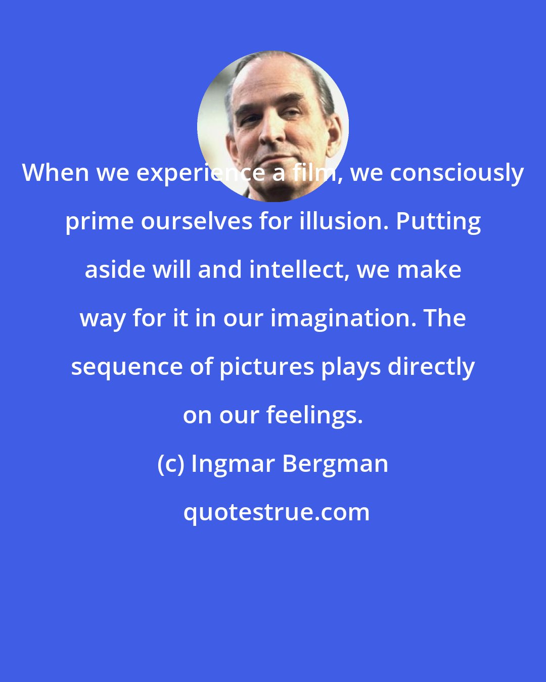 Ingmar Bergman: When we experience a film, we consciously prime ourselves for illusion. Putting aside will and intellect, we make way for it in our imagination. The sequence of pictures plays directly on our feelings.
