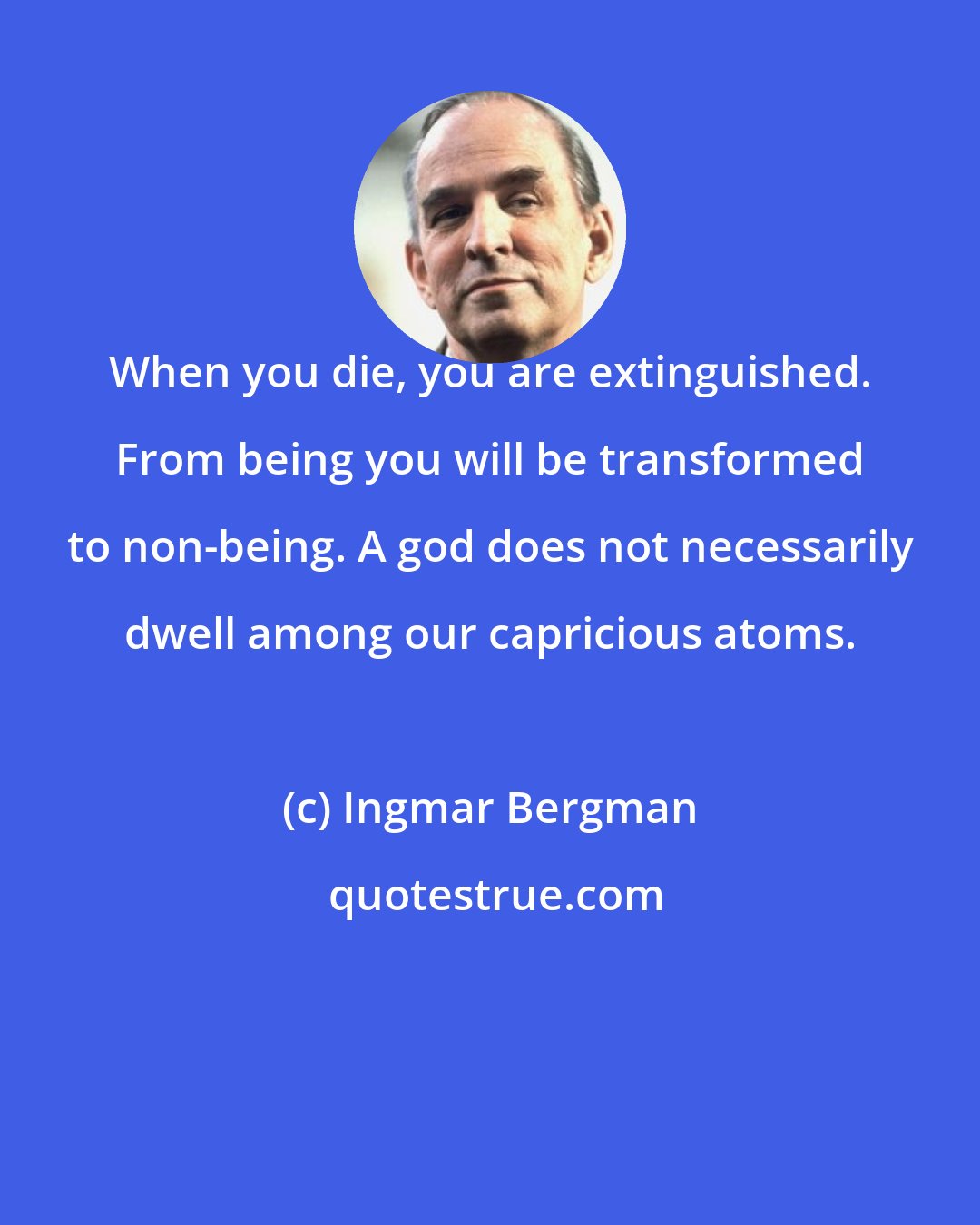 Ingmar Bergman: When you die, you are extinguished. From being you will be transformed to non-being. A god does not necessarily dwell among our capricious atoms.