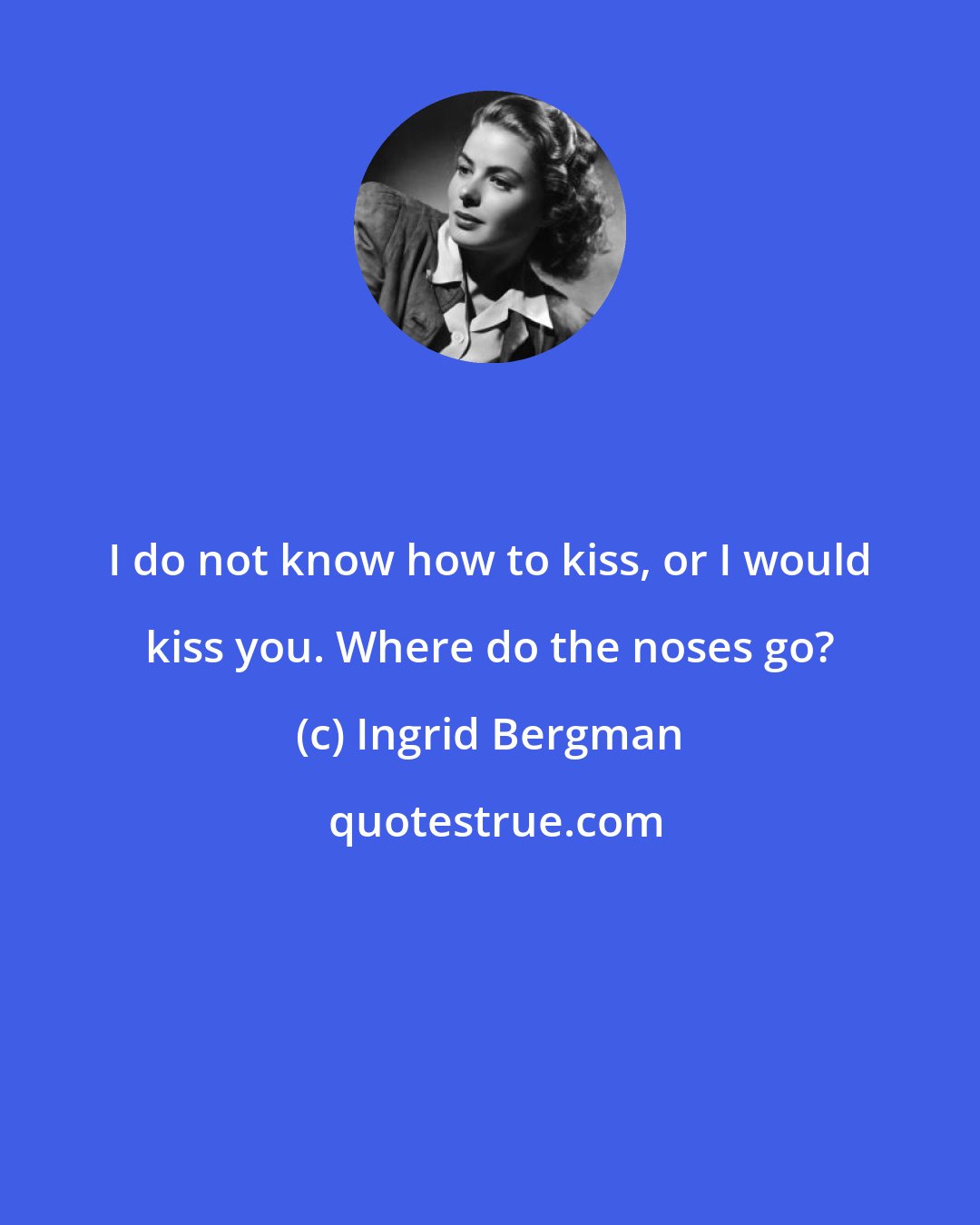 Ingrid Bergman: I do not know how to kiss, or I would kiss you. Where do the noses go?